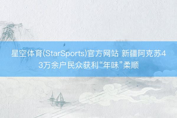 星空体育(StarSports)官方网站 新疆阿克苏43万余户民众获利“年味”柔顺