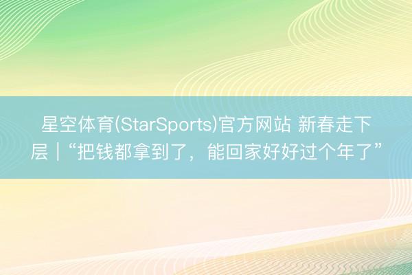 星空体育(StarSports)官方网站 新春走下层｜“把钱都拿到了，能回家好好过个年了”