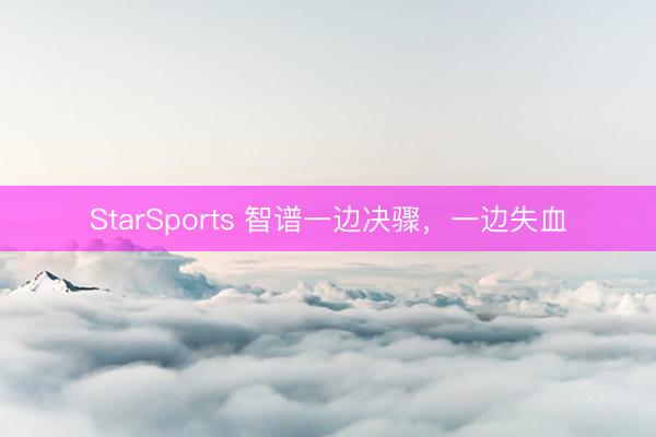 StarSports 智谱一边决骤，一边失血