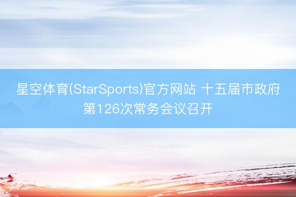 星空体育(StarSports)官方网站 十五届市政府第126次常务会议召开