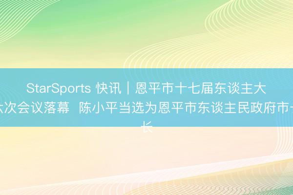 StarSports 快讯｜恩平市十七届东谈主大六次会议落幕  陈小平当选为恩平市东谈主民政府市长