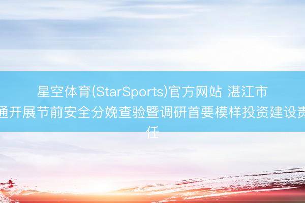 星空体育(StarSports)官方网站 湛江市勾通开展节前安全分娩查验暨调研首要模样投资建设责任