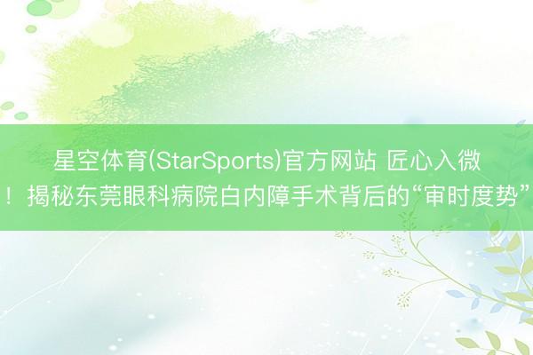 星空体育(StarSports)官方网站 匠心入微！揭秘东莞眼科病院白内障手术背后的“审时度势”