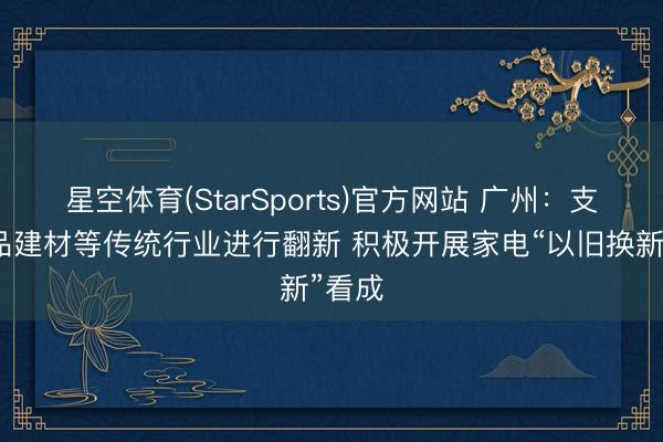星空体育(StarSports)官方网站 广州：支撑居品建材等传统行业进行翻新 积极开展家电“以旧换新”看成