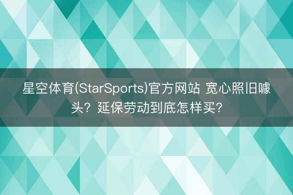 星空体育(StarSports)官方网站 宽心照旧噱头？延保劳动到底怎样买？