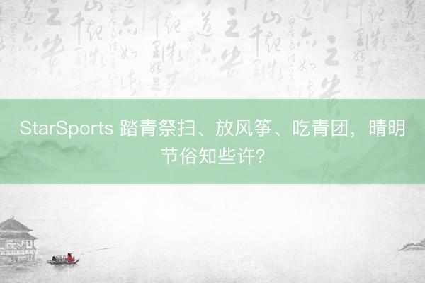 StarSports 踏青祭扫、放风筝、吃青团,晴明节俗知些许?