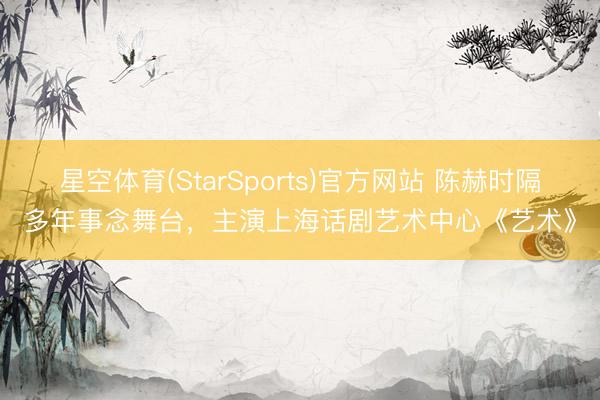 星空体育(StarSports)官方网站 陈赫时隔多年事念舞台，主演上海话剧艺术中心《艺术》