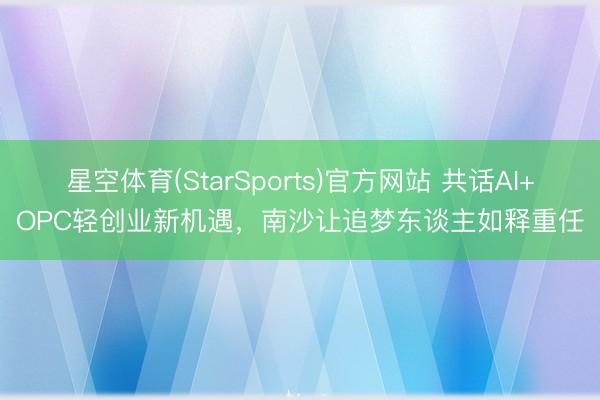 星空体育(StarSports)官方网站 共话AI+OPC轻创业新机遇，南沙让追梦东谈主如释重任
