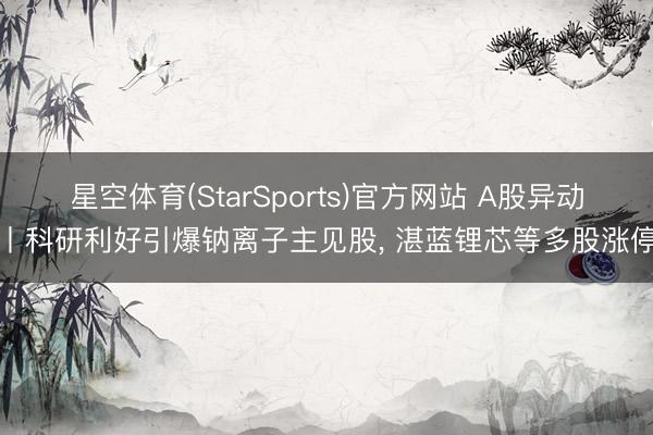 星空体育(StarSports)官方网站 A股异动丨科研利好引爆钠离子主见股， 湛蓝锂芯等多股涨停
