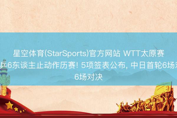星空体育(StarSports)官方网站 WTT太原赛: 国乒6东谈主止动作历赛! 5项签表公布, 中日首轮6场对决