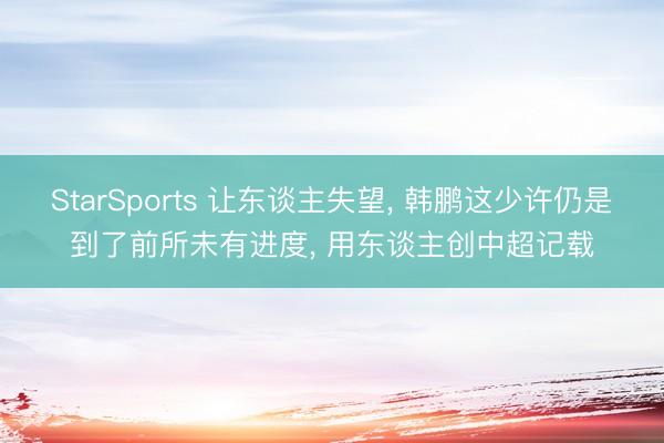 StarSports 让东谈主失望， 韩鹏这少许仍是到了前所未有进度， 用东谈主创中超记载