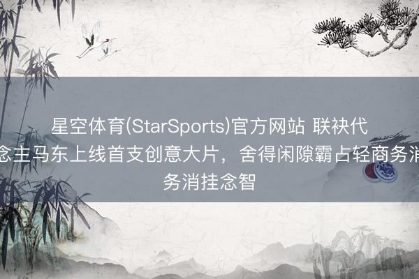 星空体育(StarSports)官方网站 联袂代言东说念主马东上线首支创意大片,舍得闲隙霸占轻商务消挂念智
