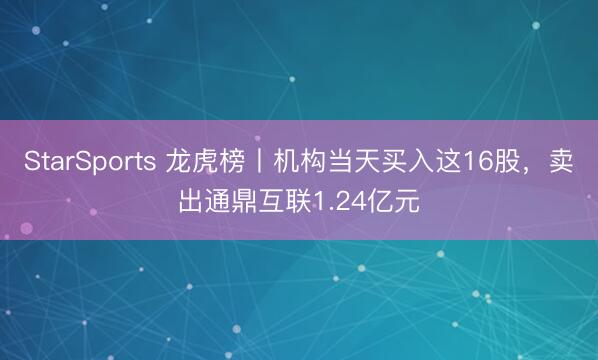 StarSports 龙虎榜丨机构当天买入这16股,卖出通鼎互联1.24亿元