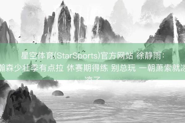 星空体育(StarSports)官方网站 徐静雨：杨瀚森少壮季有点拉 休赛期得练 别总玩 一朝萧索就凉了