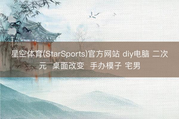 星空体育(StarSports)官方网站 diy电脑 二次元  桌面改变  手办模子 宅男