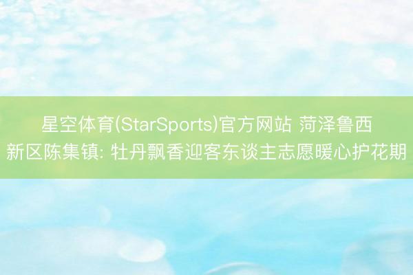 星空体育(StarSports)官方网站 菏泽鲁西新区陈集镇: 牡丹飘香迎客东谈主志愿暖心护花期