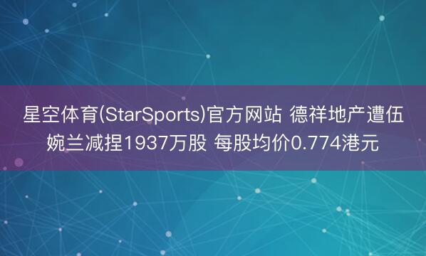 星空体育(StarSports)官方网站 德祥地产遭伍婉兰减捏1937万股 每股均价0.774港元