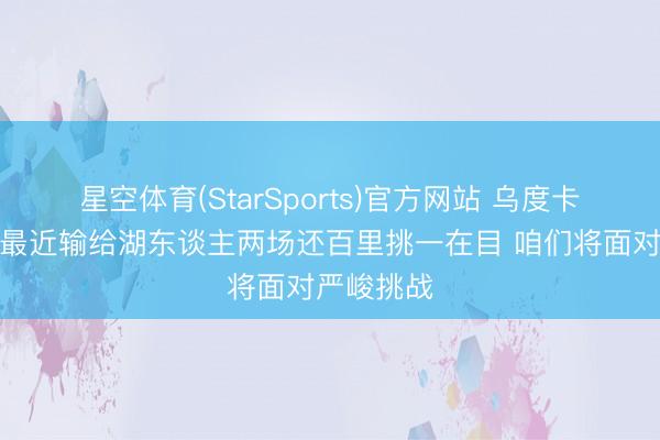 星空体育(StarSports)官方网站 乌度卡谈首轮：最近输给湖东谈主两场还百里挑一在目 咱们将面对严峻挑战