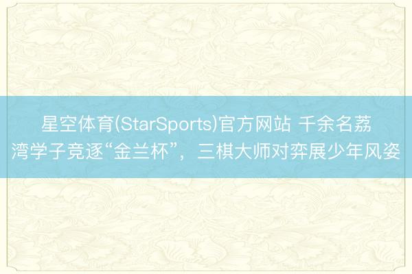星空体育(StarSports)官方网站 千余名荔湾学子竞逐“金兰杯”，三棋大师对弈展少年风姿