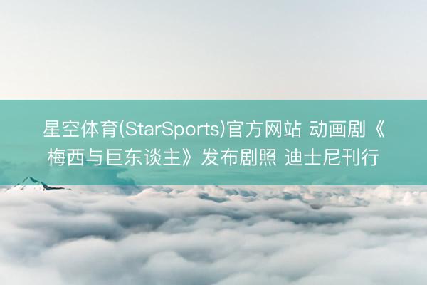 星空体育(StarSports)官方网站 动画剧《梅西与巨东谈主》发布剧照 迪士尼刊行