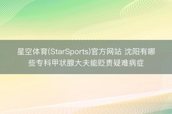 星空体育(StarSports)官方网站 沈阳有哪些专科甲状腺大夫能贬责疑难病症