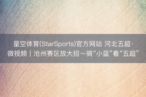 星空体育(StarSports)官方网站 河北五超·微视频|沧州赛区放大招~骑“小蓝”看“五超”