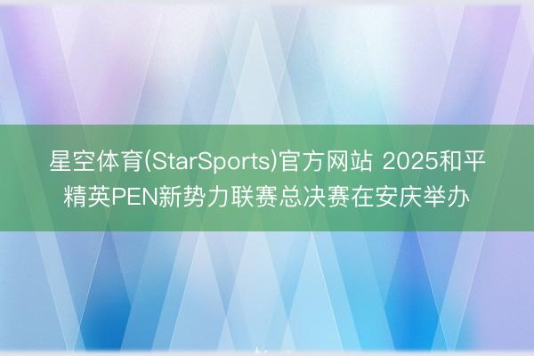 星空体育(StarSports)官方网站 2025和平精英PEN新势力联赛总决赛在安庆举办