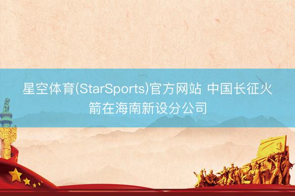 星空体育(StarSports)官方网站 中国长征火箭在海南新设分公司