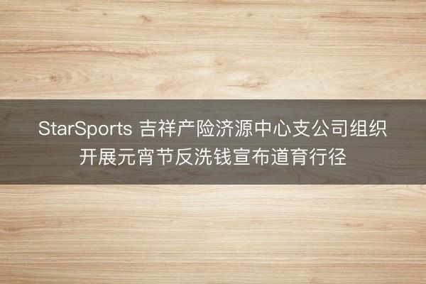 StarSports 吉祥产险济源中心支公司组织开展元宵节反洗钱宣布道育行径