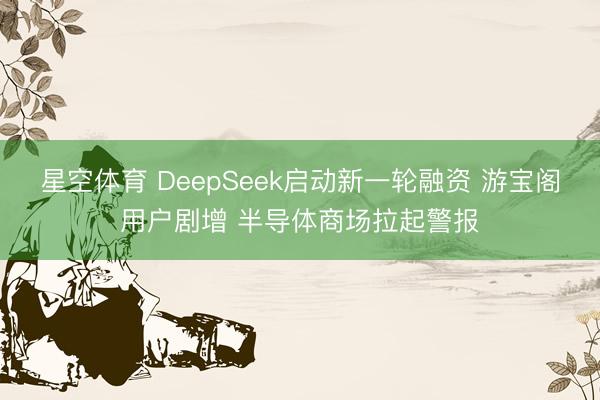 星空体育 DeepSeek启动新一轮融资 游宝阁用户剧增 半导体商场拉起警报
