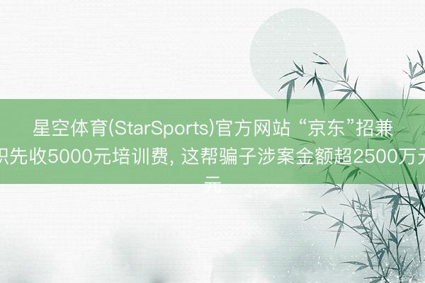 星空体育(StarSports)官方网站 “京东”招兼职先收5000元培训费， 这帮骗子涉案金额超2500万元
