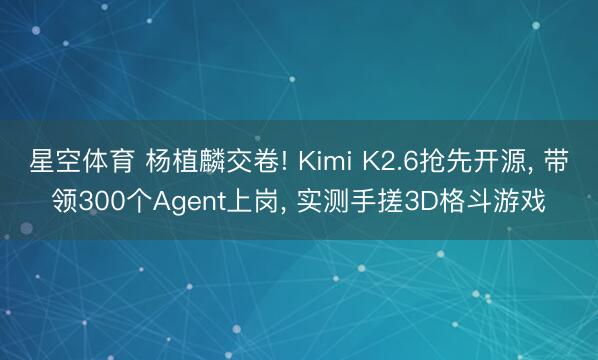 星空体育 杨植麟交卷! Kimi K2.6抢先开源， 带领300个Agent上岗， 实测手搓3D格斗游戏