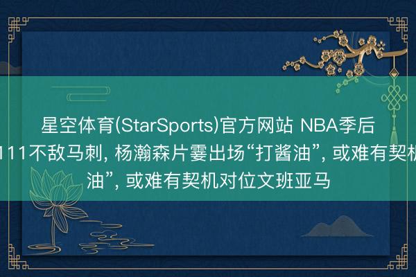 星空体育(StarSports)官方网站 NBA季后赛迷惑者98比111不敌马刺， 杨瀚森片霎出场“打酱油”， 或难有契机对位文班亚马