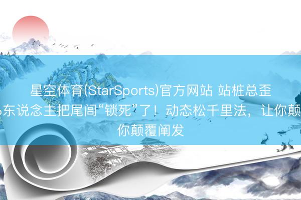 星空体育(StarSports)官方网站 站桩总歪？90%东说念主把尾闾“锁死”了！动态松千里法，让你颠覆阐发