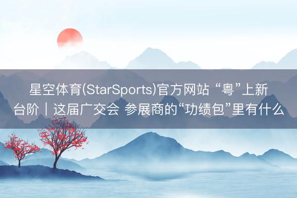 星空体育(StarSports)官方网站 “粤”上新台阶｜这届广交会 参展商的“功绩包”里有什么