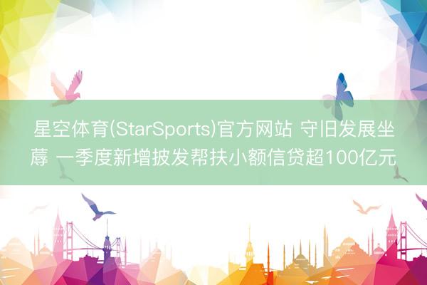 星空体育(StarSports)官方网站 守旧发展坐蓐 一季度新增披发帮扶小额信贷超100亿元