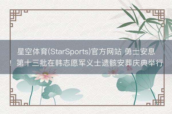 星空体育(StarSports)官方网站 勇士安息！第十三批在韩志愿军义士遗骸安葬庆典举行