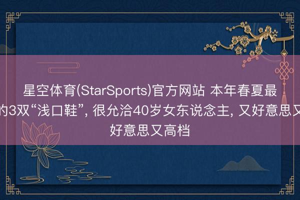 星空体育(StarSports)官方网站 本年春夏最流行的3双“浅口鞋”， 很允洽40岁女东说念主， 又好意思又高档