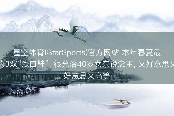 星空体育(StarSports)官方网站 本年春夏最流行的3双“浅口鞋”， 很允洽40岁女东说念主， 又好意思又高等