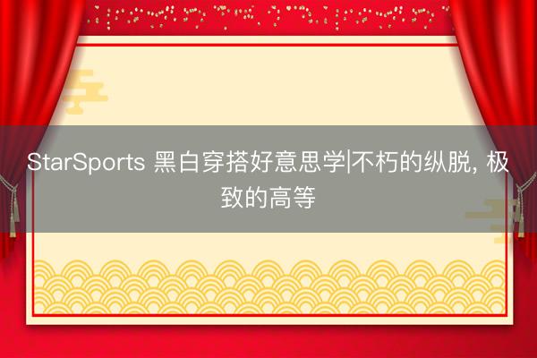 StarSports 黑白穿搭好意思学|不朽的纵脱， 极致的高等