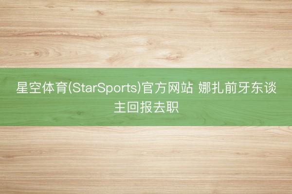 星空体育(StarSports)官方网站 娜扎前牙东谈主回报去职