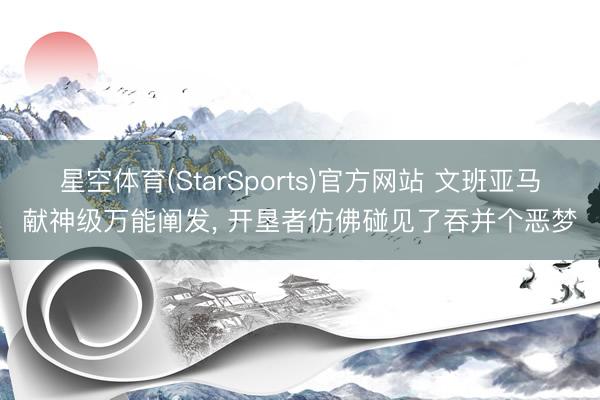 星空体育(StarSports)官方网站 文班亚马献神级万能阐发， 开垦者仿佛碰见了吞并个恶梦
