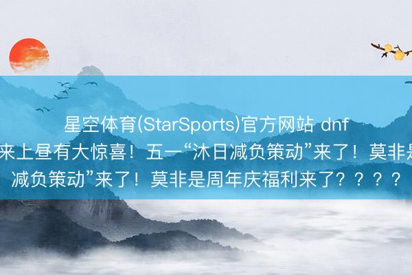 星空体育(StarSports)官方网站 dnf手游：计划亲口爆料！未来上昼有大惊喜！五一“沐日减负策动”来了！莫非是周年庆福利来了？？？？