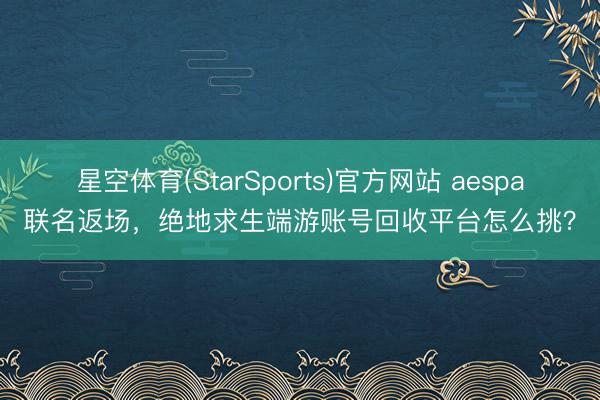 星空体育(StarSports)官方网站 aespa联名返场，绝地求生端游账号回收平台怎么挑？