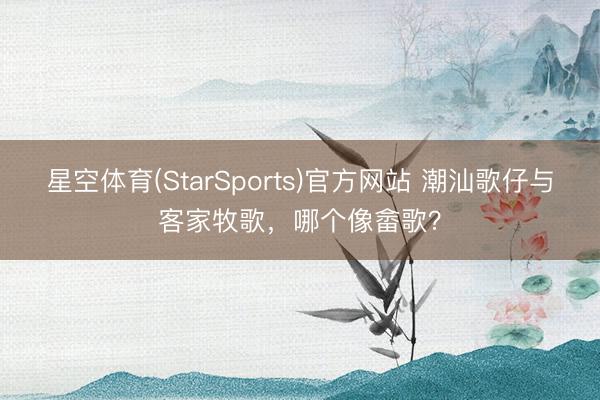星空体育(StarSports)官方网站 潮汕歌仔与客家牧歌，哪个像畲歌？