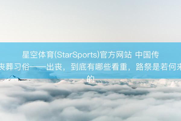 星空体育(StarSports)官方网站 中国传统丧葬习俗——出丧，到底有哪些看重，路祭是若何来的