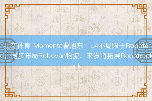 星空体育 Momenta曹旭东：L4不局限于Robotaxi，同步布局Robovan物流，来岁将拓展Robotruck