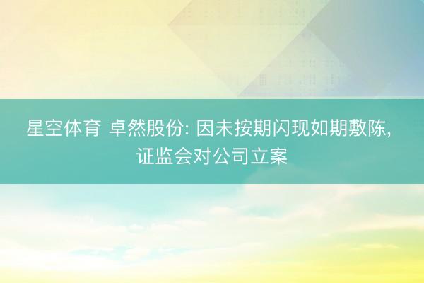 星空体育 卓然股份: 因未按期闪现如期敷陈， 证监会对公司立案