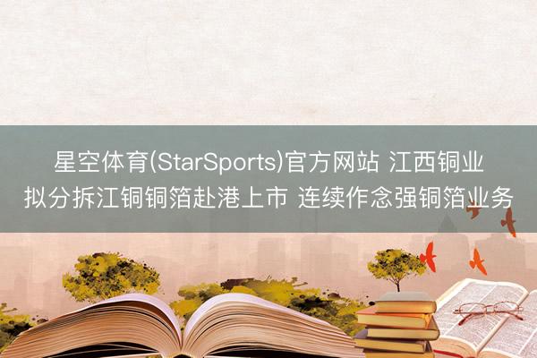 星空体育(StarSports)官方网站 江西铜业拟分拆江铜铜箔赴港上市 连续作念强铜箔业务