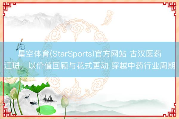 星空体育(StarSports)官方网站 古汉医药江琎：以价值回顾与花式更动 穿越中药行业周期